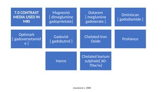 enwokorie e. 2008
7.0 CONTRAST
MEDIA USED IN
MRI
Magnevist
[ dimeglumine
gadopntetate]
Dotarem
[ meglumine
gadoterate ]
Ominiscan
[ gadodiamide ]
Optimark
[ gadoversetamid
e ]
Gadovist
[ gadobutrol ]
Chelated Iron
Oxide
ProHance
Hance
Chelated barium
sulphate[ 60-
70w/w]
 
