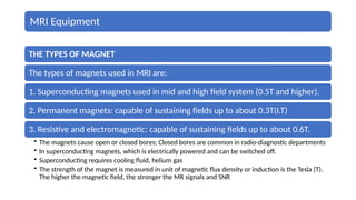 MRI Equipment
THE TYPES OF MAGNET
The types of magnets used in MRI are:
1. Superconducting magnets used in mid and high field system (0.5T and higher).
2. Permanent magnets: capable of sustaining fields up to about 0.3T(I.T)
3. Resistive and electromagnetic: capable of sustaining fields up to about 0.6T.
• The magnets cause open or closed bores; Closed bores are common in radio-diagnostic departments
• In superconducting magnets, which is electrically powered and can be switched off.
• Superconducting requires cooling fluid, helium gas
• The strength of the magnet is measured in unit of magnetic flux density or induction is the Tesla (T).
The higher the magnetic field, the stronger the MR signals and SNR
 