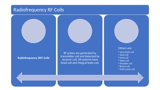 Radiofrequency RF Coils
Radiofrequency (RF) Coils
RF pulses are generated by
transmitter coil and detected by
receiver coil. All systems have
head coil and integral body coil.
Others are;
• spine body coil
• Neck coil
• Knee coil
• Waist coil
• Shoulder coil
• Breast coil
• Endo-cavity coil
 