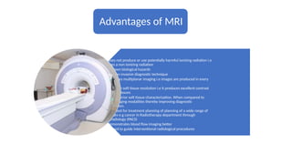 Advantages of MRI
• It does not produce or use potentially harmful ionizing radiation i.e
it uses a non ionizing radiation
• No known biological hazards
• It is a non invasive diagnostic technique
• It produces multiplanar imaging i.e images are produced in every
plane.
• It has high soft tissue resolution i.e it produces excellent contrast
between tissues
• It has superior soft tissue characterization. When compared to
other imaging modalities thereby improving diagnostic
information.
• It can used for treatment planning of planning of a wide range of
diseases e.g cancer in Radiotherapy department through
Teleradiology (PACS)
• It demonstrates blood flow imaging better
• It is used to guide interventional radiological procedures
 