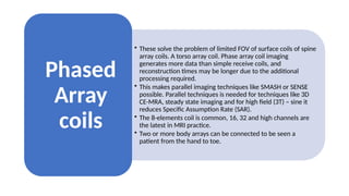 • These solve the problem of limited FOV of surface coils of spine
array coils. A torso array coil. Phase array coil imaging
generates more data than simple receive coils, and
reconstruction times may be longer due to the additional
processing required.
• This makes parallel imaging techniques like SMASH or SENSE
possible. Parallel techniques is needed for techniques like 3D
CE-MRA, steady state imaging and for high field (3T) – sine it
reduces Specific Assumption Rate (SAR).
• The 8-elements coil is common, 16, 32 and high channels are
the latest in MRI practice.
• Two or more body arrays can be connected to be seen a
patient from the hand to toe.
Phased
Array
coils
 