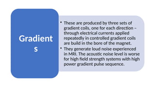 • These are produced by three sets of
gradient coils, one for each direction –
through electrical currents applied
repeatedly in controlled gradient coils
are build in the bore of the magnet.
• They generate loud noise experienced
in MRI. The acoustic noise level is worse
for high field strength systems with high
power gradient pulse sequence.
Gradient
s
 