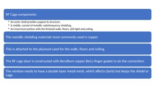RF Cage components
• An outer shell provides support & structure.
• A middle, consist of metallic radiofrequency shielding.
• An innermost portion with the finished walls, floors, LED light and ceiling.
The metallic shielding materials most commonly used is copper.
This is attached to the plywood used for the walls, floors and ceiling.
The RF cage door is constructed with Beryllium copper BeCu finger gasket to do the connection.
The window needs to have a double layer metal mesh, which affects clarity but keeps the shield or
cage.
 