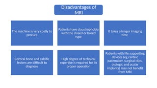 Disadvantages of
MRI
The machine is very costly to
procure
Patients have claustrophobia
with the closed or bored
type
It takes a longer imaging
time
Cortical bone and calcific
lesions are difficult to
diagnose
High degree of technical
expertise is required for its
proper operation
Patients with life supporting
devices (eg cardiac
pacemaker, surgical clips,
otologic and ocular
implants) may not benefit
from MRI
 