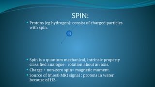 SPIN:
 Protons (eg hydrogen): consist of charged particles
with spin.
 Spin is a quantum mechanical, intrinsic property
classified analogue : rotation about an axis.
 Charge + non-zero spin= magnetic moment.
 Source of (most) MRI signal : protons in water
because of H2+
H
 