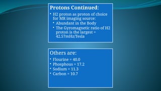 Protons Continued:
• H2 proton as proton of choice
for MR imaging source:
• Abundant in the Body
• The Gyromagnetic ratio of H2
proton is the largest =
42.57mHz/Tesla
Others are:
• Flourine = 40.0
• Phosphous = 17.2
• Sodium = 11.3
• Carbon = 10.7
 