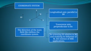 COORDINATE SYSTEM:
The direction of the main
field (Bo) defines the
coordinate system.
Longitudinal axis: parallel to
B0
Transverse axis:
perpendicular to Bo
Re-orienting M relative to B0
and studying its behavior of
M, the essence of MRI
applications.
B0
Z X
Y
M
 