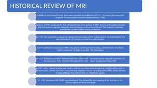 HISTORICAL REVIEW OF MRI
Felix Bloch and Edward Purcell, both were awarded the Nobel prize in 1952, for having discovered the
magnetic resonance phenomenon independently in 1946.
Jackson, in 1967 produced the first MR signals from a live animal. In 1971, Raymond Damadian showed
that the nuclear magnetic relaxation times of tissues and tumours differed. This helped to motivate
scientists to consider MRI for disease detection.
In 1972, Paul Lautenberg using a back projection technique similar to that used in CT produced the first
two dimensional (2D) proton on small test tube samples.
In 1975, Richard Ernst proposed MRI using phase and frequency encoding, and the Fourier transform,
which now forms the basis of current MRI techniques.
In 1977, Raymond Damadian demonstrated MRI called Field – Focusing nuclear magnetic resonance. In
the same year, Peter Mansfield developed the echo – planar imaging technique (EPI).
In 1987, echo – planar imaging was used to perform real time movie imaging of a single cardiac cycle. In
the same year, Charles Dumoulin was perfecting magnetic resonance angiography (MRA), which allowed
imaging of blood flow without the use of contrast agents.
In 1992, functional MRI (fMRI) was developed. This allowed for the mapping of the function of the
various regions of the human brain
 
