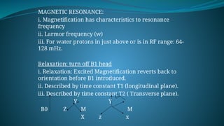 MAGNETIC RESONANCE:
i. Magnetification has characteristics to resonance
frequency
ii. Larmor frequency (w)
iii. For water protons in just above or is in RF range: 64-
128 mHz.
Relaxation: turn off B1 head
i. Relaxation: Excited Magnetification reverts back to
orientation before B1 introduced.
ii. Described by time constant T1 (longitudinal plane).
iii. Described by time constant T2 ( Transverse plane).
Y Y
B0 Z M M
X z x
 