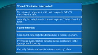 When Rf Excitation is turned off:
Mz returns to alignment with main magnetic field- T1
describes this time.
Secondly, Mxy dephases in transverse plane -T2 describes this
time.
Signal detection:
Changing the magnetic field introduces a current in a wire .
Precessing magnetization detected with a coil turned to the
appropriate frequency.
Can only detect components in transverse (x-y) plane
 
