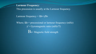 Larmour Frequency:
This precession is usually at the Larmour frequency.
Larmour frequency = Ɯ0= B
ƴ 0
Where; Ɯ0 = precessional or larmour frequency (mHz)
= Gyromagnetic ratio (mHz/T)
ƴ
B0= Magnetic field strength
 