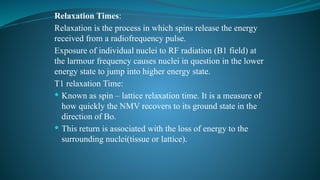 Relaxation Times:
Relaxation is the process in which spins release the energy
received from a radiofrequency pulse.
Exposure of individual nuclei to RF radiation (B1 field) at
the larmour frequency causes nuclei in question in the lower
energy state to jump into higher energy state.
T1 relaxation Time:
 Known as spin – lattice relaxation time. It is a measure of
how quickly the NMV recovers to its ground state in the
direction of Bo.
 This return is associated with the loss of energy to the
surrounding nuclei(tissue or lattice).
 