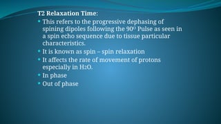 T2 Relaxation Time:
 This refers to the progressive dephasing of
spining dipoles following the 90ᴼ Pulse as seen in
a spin echo sequence due to tissue particular
characteristics.
 It is known as spin – spin relaxation
 It affects the rate of movement of protons
especially in H2O.
 In phase
 Out of phase
 