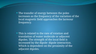  The transfer of energy between the poles
increases as the frequency of the variation of the
local magnetic field approaches the larmour
frequency.
 This is related to the rate of rotation and
translation of water molecule or adjacent
dipoles. The strength of the local field is
increased by the dipole- dipole interaction.
Which is dependent on the proximity of the
adjacent dipoles.
 
