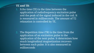 TE and TR:
1. Echo time (TE) is the time between the
application of radiofrequency excitation pulse
and the peak of the signal induced in the coil. It
is measured in milliseconds. The amount of T2
relaxation is controlled by TE.
2. The Repetition time (TR) is the time from the
application of an excitation pulse to the
application of the next pulse. It determines how
much longitudinal magnetization recovers
between each pulse. It is also measured in
milliseconds
 