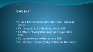 NOTE THAT:
 T1 and T2 relaxation rates affects the SNR in an
image.
 TR increased to 3-5 times improves SNR
 TR affects T1 weighted image and acquisition
time.
 TE increase leads to decrease in SNR
 TE increase = T2 weighting contrast in the image.
 