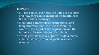 K-SPACE:
 MR has control over how the Data are acquired
and how they can be manipulated to influence
the reconstructed image,
 Modifying parameters affecting spatial and
temporal resolution, the field of view, the
contrast, the speed of the acquisition and the
influence of various types of artefacts.
 This is possible due to k-space; the data matrix
obtained directly from magnetic resonance
scanner.
 