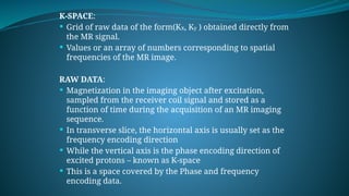 K-SPACE:
 Grid of raw data of the form(Kx, Ky ) obtained directly from
the MR signal.
 Values or an array of numbers corresponding to spatial
frequencies of the MR image.
RAW DATA:
 Magnetization in the imaging object after excitation,
sampled from the receiver coil signal and stored as a
function of time during the acquisition of an MR imaging
sequence.
 In transverse slice, the horizontal axis is usually set as the
frequency encoding direction
 While the vertical axis is the phase encoding direction of
excited protons – known as K-space
 This is a space covered by the Phase and frequency
encoding data.
 