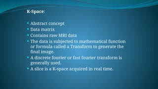 K-Space:
 Abstract concept
 Data matrix
 Contains raw MRI data
 The data is subjected to mathematical function
or formula called a Transform to generate the
final image.
 A discrete fourier or fast fourier transform is
generally used.
 A slice is a K-space acquired in real time.
 