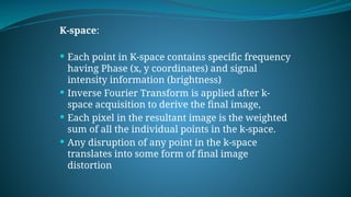 K-space:
 Each point in K-space contains specific frequency
having Phase (x, y coordinates) and signal
intensity information (brightness)
 Inverse Fourier Transform is applied after k-
space acquisition to derive the final image,
 Each pixel in the resultant image is the weighted
sum of all the individual points in the k-space.
 Any disruption of any point in the k-space
translates into some form of final image
distortion
 