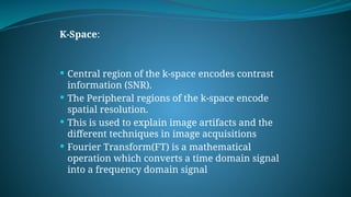 K-Space:
 Central region of the k-space encodes contrast
information (SNR).
 The Peripheral regions of the k-space encode
spatial resolution.
 This is used to explain image artifacts and the
different techniques in image acquisitions
 Fourier Transform(FT) is a mathematical
operation which converts a time domain signal
into a frequency domain signal
 
