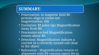 SUMMARY:
• Polarization: in magnetic field B0
protons align to create net
magnetization. (M)
• Excitation: Rf pulse tips Magnetification
away from B0.
• Precession excited Magnetification
rotates about B0.
• Detection: Magnetification induces a
current in a correctly turned coil close
to the object
• Relaxation : Magnetification returns to
alignment with B0 causing signal decay
 