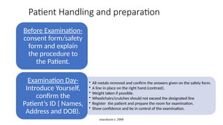 enwokorie e. 2008
Patient Handling and preparation
Before Examination-
consent form/safety
form and explain
the procedure to
the Patient.
• All metals removed and confirm the answers given on the safety form.
• A line in place on the right hand.(contrast).
• Weight taken if possible.
• Wheelchairs/crutches should not exceed the designated line
• Register the patient and prepare the room for examination.
• Show confidence and be in control of the examination.
Examination Day-
Introduce Yourself,
confirm the
Patient’s ID ( Names,
Address and DOB).
 