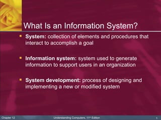 1Chapter 12 Understanding Computers, 11th
Edition
What Is an Information System?
 System: collection of elements and procedures that
interact to accomplish a goal
 Information system: system used to generate
information to support users in an organization
 System development: process of designing and
implementing a new or modified system
 