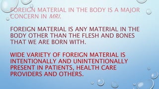 FOREIGN MATERIAL IN THE BODY IS A MAJOR
CONCERN IN MRI.
FOREIGN MATERIAL IS ANY MATERIAL IN THE
BODY OTHER THAN THE FLESH AND BONES
THAT WE ARE BORN WITH.
WIDE VARIETY OF FOREIGN MATERIAL IS
INTENTIONALLY AND UNINTENTIONALLY
PRESENT IN PATIENTS, HEALTH CARE
PROVIDERS AND OTHERS.
 