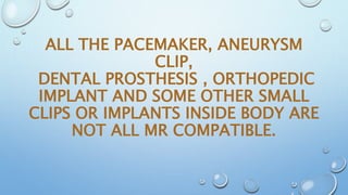 ALL THE PACEMAKER, ANEURYSM
CLIP,
DENTAL PROSTHESIS , ORTHOPEDIC
IMPLANT AND SOME OTHER SMALL
CLIPS OR IMPLANTS INSIDE BODY ARE
NOT ALL MR COMPATIBLE.
 