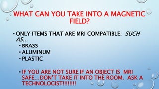 WHAT CAN YOU TAKE INTO A MAGNETIC
FIELD?
• ONLY ITEMS THAT ARE MRI COMPATIBLE. SUCH
AS…
• BRASS
• ALUMINUM
• PLASTIC
• IF YOU ARE NOT SURE IF AN OBJECT IS MRI
SAFE…DON’T TAKE IT INTO THE ROOM. ASK A
TECHNOLOGIST!!!!!!!!
 