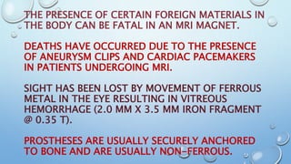 THE PRESENCE OF CERTAIN FOREIGN MATERIALS IN
THE BODY CAN BE FATAL IN AN MRI MAGNET.
DEATHS HAVE OCCURRED DUE TO THE PRESENCE
OF ANEURYSM CLIPS AND CARDIAC PACEMAKERS
IN PATIENTS UNDERGOING MRI.
SIGHT HAS BEEN LOST BY MOVEMENT OF FERROUS
METAL IN THE EYE RESULTING IN VITREOUS
HEMORRHAGE (2.0 MM X 3.5 MM IRON FRAGMENT
@ 0.35 T).
PROSTHESES ARE USUALLY SECURELY ANCHORED
TO BONE AND ARE USUALLY NON-FERROUS.
 