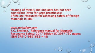 Heating of metals and implants has not been
significant (even for large prostheses)
There are resources for assessing safety of foreign
materials in MRI.
www.mrisafety.com
F.G. Shellock. Reference manual for Magnetic
Resonance Safety: 2017 Edition (© 2017 730 pages;
ISBN 978-0-9891632-4-8)
 