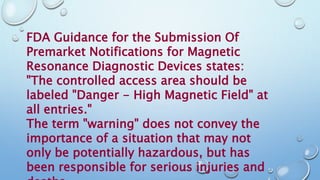 FDA Guidance for the Submission Of
Premarket Notifications for Magnetic
Resonance Diagnostic Devices states:
"The controlled access area should be
labeled "Danger - High Magnetic Field" at
all entries."
The term "warning" does not convey the
importance of a situation that may not
only be potentially hazardous, but has
been responsible for serious injuries and
 