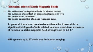 Biological effect of Static Magnetic Fields
-No evidence of mutagenic effects (in vitro or in vivo)
-No evidence of an effect on organ development in vivo
-No pronounced threshold
-No trends suggestive of a dose response curve
“In general, there is no conclusive evidence for irreversible or
significant biological effects related to acute, short-term exposure
of humans to static magnetic field strengths up to 2.0 T.”
MRI systems up to 8T are in use for human imaging.
 