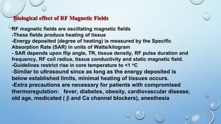 Biological effect of RF Magnetic Fields
RF magnetic fields are oscillating magnetic fields
-These fields produce heating of tissue
-Energy deposited (degree of heating) is measured by the Specific
Absorption Rate (SAR) in units of Watts/kilogram
- SAR depends upon flip angle, TR, tissue density, RF pulse duration and
frequency, RF coil radius, tissue conductivity and static magnetic field.
-Guidelines restrict rise in core temperature to <1 oC
-Similar to ultrasound since as long as the energy deposited is
below established limits, minimal heating of tissues occurs.
-Extra precautions are necessary for patients with compromised
thermoregulation: fever, diabetes, obesity, cardiovascular disease,
old age, medicated (  and Ca channel blockers), anesthesia
 