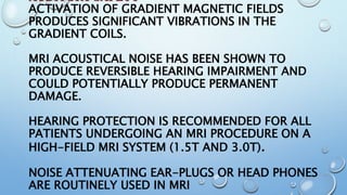 AUDITORY SAFETY
ACTIVATION OF GRADIENT MAGNETIC FIELDS
PRODUCES SIGNIFICANT VIBRATIONS IN THE
GRADIENT COILS.
MRI ACOUSTICAL NOISE HAS BEEN SHOWN TO
PRODUCE REVERSIBLE HEARING IMPAIRMENT AND
COULD POTENTIALLY PRODUCE PERMANENT
DAMAGE.
HEARING PROTECTION IS RECOMMENDED FOR ALL
PATIENTS UNDERGOING AN MRI PROCEDURE ON A
HIGH-FIELD MRI SYSTEM (1.5T AND 3.0T).
NOISE ATTENUATING EAR-PLUGS OR HEAD PHONES
ARE ROUTINELY USED IN MRI
 