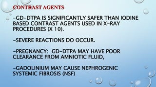 CONTRAST AGENTS
-GD-DTPA IS SIGNIFICANTLY SAFER THAN IODINE
BASED CONTRAST AGENTS USED IN X-RAY
PROCEDURES (X 10).
-SEVERE REACTIONS DO OCCUR.
-PREGNANCY: GD-DTPA MAY HAVE POOR
CLEARANCE FROM AMNIOTIC FLUID,
-GADOLINIUM MAY CAUSE NEPHROGENIC
SYSTEMIC FIBROSIS (NSF)
 