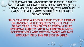 THE POWERFUL MAGNETIC FIELD OF THE MR
SYSTEM WILL ATTRACT IRON-CONTAINING (ALSO
KNOWN AS FERROMAGNETIC) OBJECTS AND MAY
CAUSE THEM TO MOVE SUDDENLY AND WITH
GREAT FORCE.
THIS CAN POSE A POSSIBLE RISK TO THE PATIENT
OR ANYONE IN THE OBJECT'S "FLIGHT PATH."
GREAT CARE IS TAKEN TO BE CERTAIN THAT
EXTERNAL OBJECTS SUCH AS FERROMAGNETIC
SCREWDRIVERS AND OXYGEN TANKS ARE NOT
BROUGHT INTO THE MR SYSTEM AREA.
 