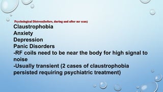Psychological Distress(before, during and after mr scan)
Claustrophobia
Anxiety
Depression
Panic Disorders
-RF coils need to be near the body for high signal to
noise
-Usually transient (2 cases of claustrophobia
persisted requiring psychiatric treatment)
 