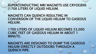 SUPERCONDUCTING MRI MAGNETS USE CRYOGENS
(1700 LITERS OF LIQUID HELIUM.
MAGNETS CAN QUENCH RESULTING IN
CONVERSION OF THE LIQUID HELIUM TO GASEOUS
HELIUM.
1700 LITERS OF LIQUID HELIUM BECOMES 53,000
CUBIC FEET OF GASEOUS HELIUM IN ABOUT 1
MINUTE.
MAGNETS ARE DESIGNED TO DUMP THE GASEOUS
HELIUM DIRECTLY OUTDOORS THROUGH A
QUENCH PIPE.
 