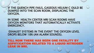 IF THE QUENCH PIPE FAILS, GASEOUS HELIUM C OULD BE
DUMPED INTO THE SCAN ROOM, DISPLACING THE
OXYGEN.
IN SOME HEALTH CENTER MRI SCAN ROOMS HAVE
OXYGEN MONITORS THAT AUTOMATICALLY ACTIVATE
EMERGENCY.
EXHAUST SYSTEMS IN THE EVENT THE OXYGEN LEVEL
DROPS BELOW 18% (AN ALARM SOUNDS).
TILL NOW THERE HAS BEEN ONE FATALITY BY
ASPHYXIATION RELATED TO A LIQUID NITROGEN
LEAK IN MRI.
 