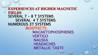 EXPERIENCES AT HIGHER MAGNETIC
FIELDS
SEVERAL 7 – 8 T SYSTEMS
SEVERAL 4 T SYSTEMS
NUMEROUS 3T SYSTEMS
BIOEFFECTS:
MAGNETOPHOSPHENES
VERTIGO
NAUSEA
HEADACHES
METALLIC TASTE
 