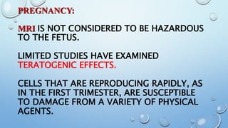 PREGNANCY:
MRI IS NOT CONSIDERED TO BE HAZARDOUS
TO THE FETUS.
LIMITED STUDIES HAVE EXAMINED
TERATOGENIC EFFECTS.
CELLS THAT ARE REPRODUCING RAPIDLY, AS
IN THE FIRST TRIMESTER, ARE SUSCEPTIBLE
TO DAMAGE FROM A VARIETY OF PHYSICAL
AGENTS.
 