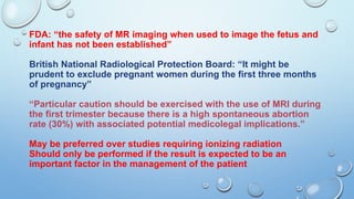 FDA: “the safety of MR imaging when used to image the fetus and
infant has not been established”
British National Radiological Protection Board: “It might be
prudent to exclude pregnant women during the first three months
of pregnancy”
“Particular caution should be exercised with the use of MRI during
the first trimester because there is a high spontaneous abortion
rate (30%) with associated potential medicolegal implications.”
May be preferred over studies requiring ionizing radiation
Should only be performed if the result is expected to be an
important factor in the management of the patient
 