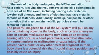 to the area of the body undergoing the MRI examination.
As a patient, it is vital that you remove all metallic belongings in
advance of an MRI exam, including hearing aids, watches,
jewelry, cell phones, and items of clothing that have metallic
threads or fasteners. Additionally, makeup, nail polish, or other
cosmetics that may contain metallic particles should be
removed if applied.
The powerful magnetic field of the MR system will pull on any
iron-containing object in the body, such as certain aneurysm
clips or certain medication pump may damage an external
hearing aid or cause a heart pacemaker, electrical stimulator,
or neurostimulator to malfunction or cause injury. If the
patient have a bullet or any other metallic fragment in their
body there is a potential risk that it could change position and
possibly cause an injury.
 
