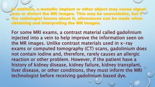 In addition, a metallic implant or other object may cause signal
loss or distort the MR images. This may be unavoidable, but if
the radiologist knows about it, allowances can be made when
obtaining and interpreting the MR images.
For some MRI exams, a contrast material called gadolinium
injected into a vein to help improve the information seen on
the MR images. Unlike contrast materials used in x-ray
exams or computed tomography (CT) scans, gadolinium does
not contain iodine and, therefore, rarely causes an allergic
reaction or other problem. However, if the patient have a
history of kidney disease, kidney failure, kidney transplant,
liver disease, or other conditions, they must inform the MRI
technologist before receiving gadolinium based dye.
 