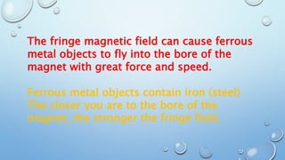 The fringe magnetic field can cause ferrous
metal objects to fly into the bore of the
magnet with great force and speed.
Ferrous metal objects contain iron (steel)
The closer you are to the bore of the
magnet, the stronger the fringe field.
 