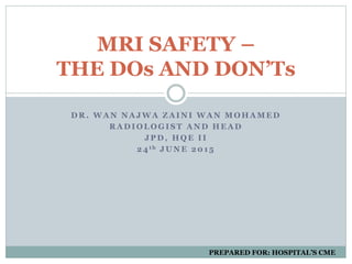 D R . W A N N A J W A Z A I N I W A N M O H A M E D
R A D I O L O G I S T A N D H E A D
J P D , H Q E I I
2 4 t h J U N E 2 0 1 5
MRI SAFETY –
THE DOs AND DON’Ts
PREPARED FOR: HOSPITAL’S CME
 