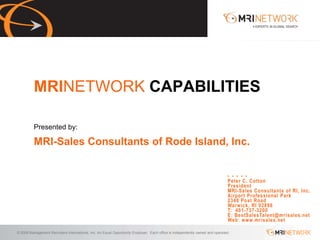 MRINETWORK CAPABILITIES

          Presented by:

          MRI-Sales Consultants of Rode Island, Inc.


                                                                                                                              Peter C. Cotton
                                                                                                                              President
                                                                                                                              MRI-Sales Consultants of RI, Inc.
                                                                                                                              Airport Professional Park
                                                                                                                              2348 Post Road
                                                                                                                              Warwick, RI 02886
                                                                                                                              T: 401-737-3200
                                                                                                                              E: BestSalesTalent@mrisales.net
                                                                                                                              Web: www.mrisales.net

© 2009 Management Recruiters International, Inc. An Equal Opportunity Employer. Each office is independently owned and operated.
 